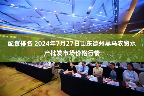 配资排名 2024年7月27日山东德州黑马农贸水产批发市场价格行情