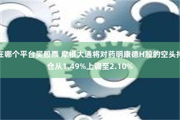 在哪个平台买股票 摩根大通将对药明康德H股的空头持仓从1.49%上调至2.10%