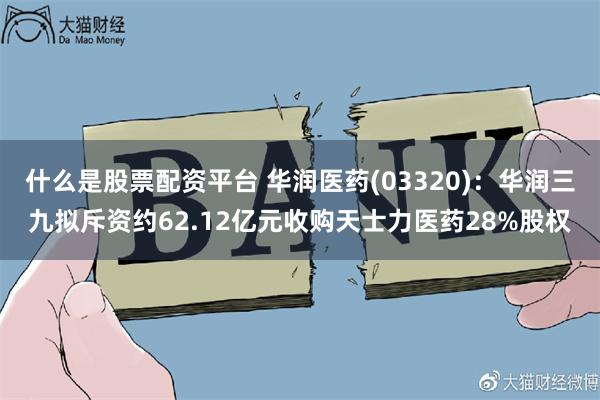 什么是股票配资平台 华润医药(03320)：华润三九拟斥资约62.12亿元收购天士力医药28%股权