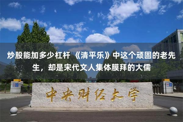 炒股能加多少杠杆 《清平乐》中这个顽固的老先生，却是宋代文人集体膜拜的大儒