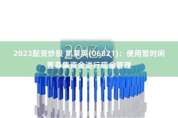 2023配资炒股 凯莱英(06821)：使用暂时闲置募集资金进行现金管理