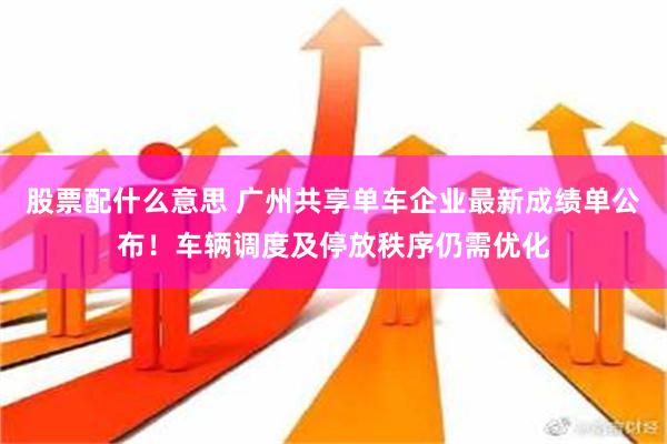 股票配什么意思 广州共享单车企业最新成绩单公布！车辆调度及停放秩序仍需优化