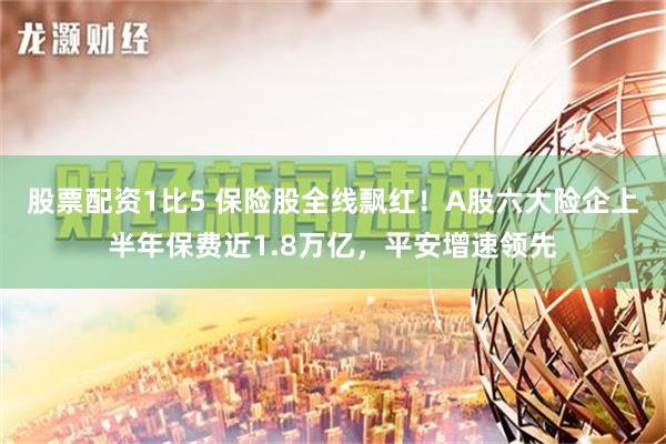 股票配资1比5 保险股全线飘红！A股六大险企上半年保费近1.8万亿，平安增速领先