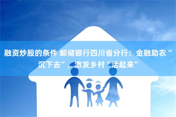 融资炒股的条件 邮储银行四川省分行：金融助农“沉下去”，激发乡村“活起来”