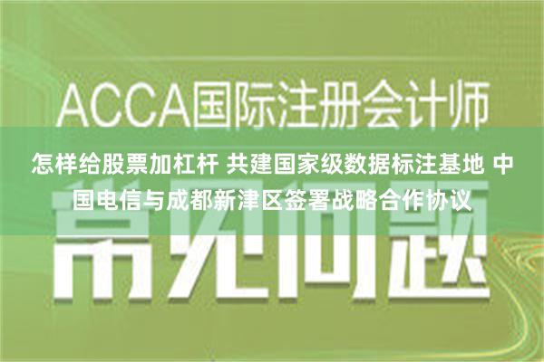 怎样给股票加杠杆 共建国家级数据标注基地 中国电信与成都新津区签署战略合作协议