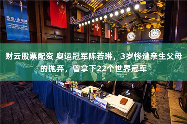 财云股票配资 奥运冠军陈若琳，3岁惨遭亲生父母的抛弃，曾拿下22个世界冠军