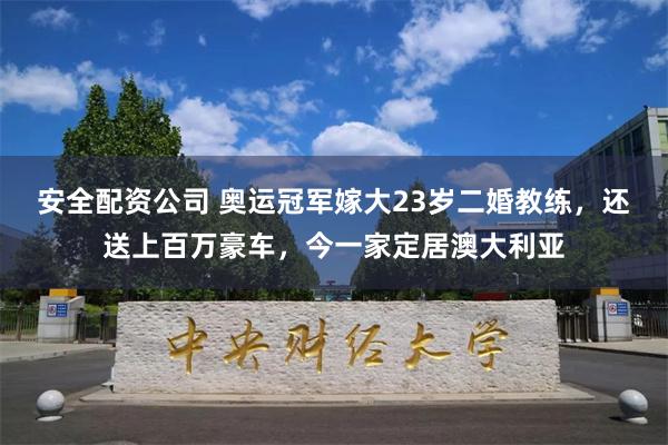 安全配资公司 奥运冠军嫁大23岁二婚教练，还送上百万豪车，今一家定居澳大利亚