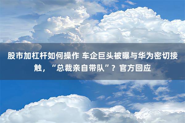 股市加杠杆如何操作 车企巨头被曝与华为密切接触，“总裁亲自带队”？官方回应