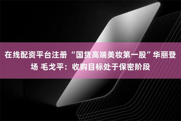 在线配资平台注册 “国货高端美妆第一股”华丽登场 毛戈平：收购目标处于保密阶段