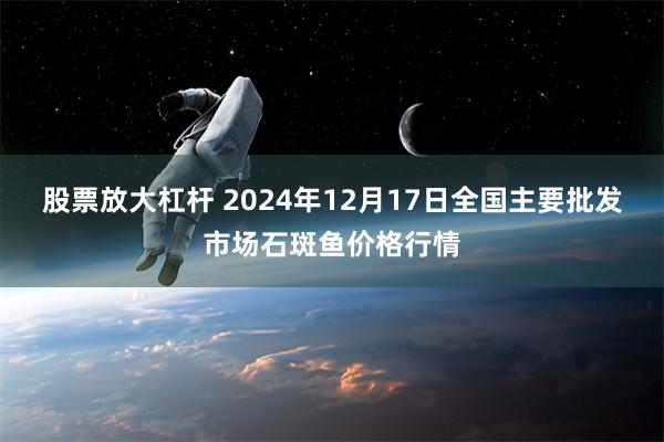 股票放大杠杆 2024年12月17日全国主要批发市场石斑鱼价格行情