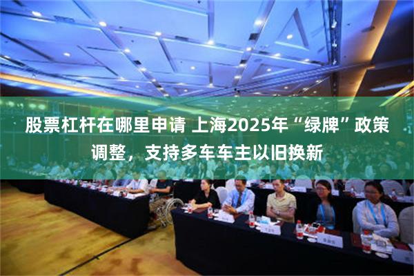 股票杠杆在哪里申请 上海2025年“绿牌”政策调整，支持多车车主以旧换新