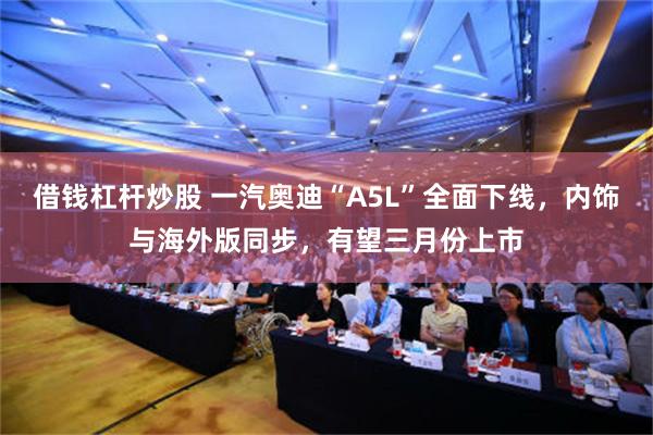 借钱杠杆炒股 一汽奥迪“A5L”全面下线，内饰与海外版同步，有望三月份上市